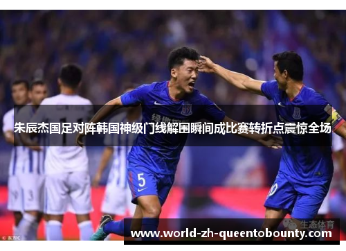 朱辰杰国足对阵韩国神级门线解围瞬间成比赛转折点震惊全场
